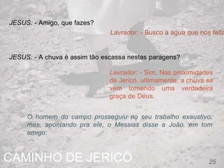 CAMINHO DE JERICÓ 25
JESUS: - Amigo, que fazes?
Lavrador: - Busco a água que nos falta
JESUS: - A chuva é assim tão escassa nestas paragens?
Lavrador: - Sim, Nas proximidades
de Jericó, ultimamente, a chuva se
vem tornando uma verdadeira
graça de Deus.
O homem do campo prosseguiu no seu trabalho exaustivo;
mas, apontando pra ele, o Messias disse a João, em tom
amigo:
 