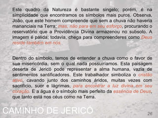 CAMINHO DE JERICÓ 26
Este quadro da Natureza é bastante singelo; porém, é na
simplicidade que encontramos os símbolos mais puros. Observa,
João, que este homem compreende que sem a chuva não haveria
mananciais na Terra; mas, não para em seu esforço, procurando o
reservatório que a Providência Divina armazenou no subsolo. A
imagem é pálida; todavia, chega para compreenderes como Deus
reside também em nós.
Dentro do símbolo, temos de entender a chuva como o favor de
sua misericórdia, sem o qual nada possuiríamos. Esta paisagem
deserta de Jericó pode representar a alma humana, vazia de
sentimentos santificadores. Este trabalhador simboliza o cristão
ativo, cavando junto dos caminhos áridos, muitas vezes com
sacrifício, suor e lágrimas, para encontrar a luz divina em seu
coração. E a água é o símbolo mais perfeito da essência de Deus,
que tanto está nos céus como na Terra.
 