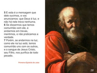 28
5 E esta é a mensagem que
dele ouvimos, e vos
anunciamos: que Deus é luz, e
não há nele treva nenhuma.
6 Se dissermos que temos
comunhão com ele, e
andarmos em trevas,
mentimos, e não praticamos a
verdade.
7 Porém, se andarmos na luz,
como ele na luz está, temos
comunhão uns com os outros,
e o sangue de Jesus Cristo,
seu Filho, nos purifica de todo
pecado.
Primeira Epistola de João
 