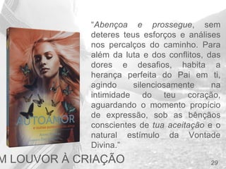 29
“Abençoa e prossegue, sem
deteres teus esforços e análises
nos percalços do caminho. Para
além da luta e dos conflitos, das
dores e desafios, habita a
herança perfeita do Pai em ti,
agindo silenciosamente na
intimidade do teu coração,
aguardando o momento propício
de expressão, sob as bênçãos
conscientes de tua aceitação e o
natural estímulo da Vontade
Divina.”
M LOUVOR À CRIAÇÃO
 