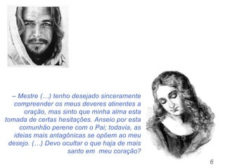6
– Mestre (…) tenho desejado sinceramente
compreender os meus deveres atinentes a
oração, mas sinto que minha alma esta
tomada de certas hesitações. Anseio por esta
comunhão perene com o Pai; todavia, as
ideias mais antagônicas se opõem ao meu
desejo. (…) Devo ocultar o que haja de mais
santo em meu coração?
 