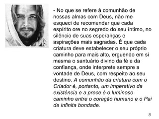 8
- No que se refere à comunhão de
nossas almas com Deus, não me
esqueci de recomendar que cada
espírito ore no segredo do seu íntimo, no
silêncio de suas esperanças e
aspirações mais sagradas. É que cada
criatura deve estabelecer o seu próprio
caminho para mais alto, erguendo em si
mesma o santuário divino da fé e da
confiança, onde interprete sempre a
vontade de Deus, com respeito ao seu
destino. A comunhão da criatura com o
Criador é, portanto, um imperativo da
existência e a prece é o luminoso
caminho entre o coração humano e o Pai
de infinita bondade.
 