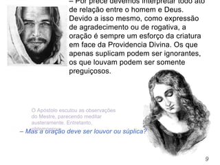 9
– Mas a oração deve ser louvor ou súplica?
– Por prece devemos interpretar todo ato
de relação entre o homem e Deus.
Devido a isso mesmo, como expressão
de agradecimento ou de rogativa, a
oração é sempre um esforço da criatura
em face da Providencia Divina. Os que
apenas suplicam podem ser ignorantes,
os que louvam podem ser somente
preguiçosos.
O Apóstolo escutou as observações
do Mestre, parecendo meditar
austeramente. Entretanto,
obtemperou:
 