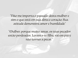 311
“Não me importa o passado desta mulher e
sim o que está em sua alma e coração. Sua
atitude demonstra amor e humildade”
“Mulher, porque muito amas, os teus pecados
estão perdoados. Levanta-te filha, vai em paz e
não tornes a pecar. ”
 