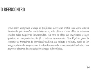 14
O REENCONTRO
Uma noite, atingiram o auge as profundas dores que sentia. Sua alma estava
iluminada por brandas reminiscências e, não obstante seus olhos se acharem
selados pelas pálpebras intumescidas, via com os olhos da imaginação o lago
querido, os companheiros de fé, o Mestre bem-amado. Seu Espírito parecia
transpor as fronteiras da eternidade radiosa. De minuto a minuto, ouvia-se-lhe
um gemido surdo, enquanto os irmãos de crença lhe rodeavam o leito de dor, com
as preces sinceras de seus corações amigos e desvelados.
 