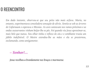 15
O REENCONTRO
– Senhor!...
Jesus recolheu-a brandamente nos braços e murmurou:
Em dado instante, observou-se que seu peito não mais arfava. Maria, no
entanto, experimentava consoladora sensação de alívio. Sentia-se sob as árvores
de Cafarnaum e esperava o Messias. As aves cantavam nos ramos próximos e as
ondas sussurrantes vinham beijar-lhe os pés. Foi quando viu Jesus aproximar-se,
mais belo que nunca. Seu olhar tinha o reflexo do céu e o semblante trazia um
júbilo indefinível. O Mestre estendeu-lhe as mãos e ela se prosternou,
exclamando, como antigamente:
 