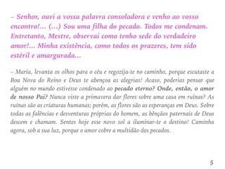 – Senhor, ouvi a vossa palavra consoladora e venho ao vosso
encontro!... (…) Sou uma filha do pecado. Todos me condenam.
Entretanto, Mestre, observai como tenho sede do verdadeiro
amor!... Minha existência, como todos os prazeres, tem sido
estéril e amargurada...
– Maria, levanta os olhos para o céu e regozija-te no caminho, porque escutaste a
Boa Nova do Reino e Deus te abençoa as alegrias! Acaso, poderias pensar que
alguém no mundo estivesse condenado ao pecado eterno? Onde, então, o amor
de nosso Pai? Nunca viste a primavera dar flores sobre uma casa em ruínas? As
ruínas são as criaturas humanas; porém, as flores são as esperanças em Deus. Sobre
todas as falências e desventuras próprias do homem, as bênçãos paternais de Deus
descem e chamam. Sentes hoje esse novo sol a iluminar-te o destino! Caminha
agora, sob a sua luz, porque o amor cobre a multidão dos pecados.
5
 