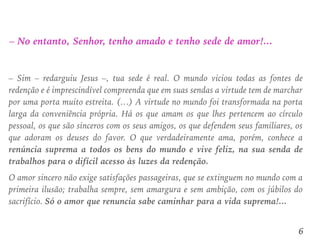 – No entanto, Senhor, tenho amado e tenho sede de amor!...
– Sim – redarguiu Jesus –, tua sede é real. O mundo viciou todas as fontes de
redenção e é imprescindível compreenda que em suas sendas a virtude tem de marchar
por uma porta muito estreita. (…) A virtude no mundo foi transformada na porta
larga da conveniência própria. Há os que amam os que lhes pertencem ao círculo
pessoal, os que são sinceros com os seus amigos, os que defendem seus familiares, os
que adoram os deuses do favor. O que verdadeiramente ama, porém, conhece a
renúncia suprema a todos os bens do mundo e vive feliz, na sua senda de
trabalhos para o difícil acesso às luzes da redenção.
O amor sincero não exige satisfações passageiras, que se extinguem no mundo com a
primeira ilusão; trabalha sempre, sem amargura e sem ambição, com os júbilos do
sacrifício. Só o amor que renuncia sabe caminhar para a vida suprema!...
6
 