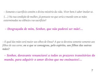 – Somente o sacrifício contém o divino mistério da vida. Viver bem é saber imolar-se.
(…) Na tua condição de mulher, já pensaste no que seria o mundo sem as mães
exterminadas no silêncio e no sacrifício?
– Desgraçada de mim, Senhor, que não poderei ser mãe!...
– E qual das mães será maior aos olhos de Deus? A que se devotou somente somente aos
filhos de sua carne, ou a que se consagrou, pelo espírito, aos filhos das outras
mães?
– Senhor, doravante renunciarei a todos os prazeres transitórios do
mundo, para adquirir o amor divino que me ensinastes!...
7
 