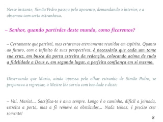– Certamente que partirei, mas estaremos eternamente reunidos em espírito. Quanto
ao futuro, com o infinito de suas perspectivas, é necessário que cada um tome
sua cruz, em busca da porta estreita da redenção, colocando acima de tudo
a fidelidade a Deus e, em segundo lugar, a perfeita confiança em si mesmo.
Observando que Maria, ainda opressa pelo olhar estranho de Simão Pedro, se
preparava a regressar, o Mestre lhe sorriu com bondade e disse:
– Vai, Maria!... Sacrifica-te e ama sempre. Longo é o caminho, difícil a jornada,
estreita a porta, mas a fé remove os obstáculos... Nada temas: é preciso crer
somente!
– Senhor, quando partirdes deste mundo, como ficaremos?
Nesse instante, Simão Pedro passou pelo aposento, demandando o interior, e a
observou com certa estranheza.
8
 