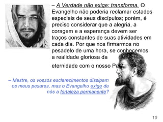 10
– Mestre, os vossos esclarecimentos dissipam
os meus pesares, mas o Evangelho exige de
nós a fortaleza permanente?
– A Verdade não exige: transforma. O
Evangelho não poderia reclamar estados
especiais de seus discípulos; porém, é
preciso considerar que a alegria, a
coragem e a esperança devem ser
traços constantes de suas atividades em
cada dia. Por que nos firmarmos no
pesadelo de uma hora, se conhecemos
a realidade gloriosa da
eternidade com o nosso Pai?
 
