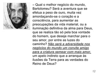 12
– Qual o melhor negócio do mundo,
Bartolomeu? Será a aventura que se
efetua a peso de ouro, muita vez
amordaçando-se o coração e a
consciência, para aumentar as
preocupações da vida material, ou a
iluminação definitiva da alma para Deus,
que se realiza tão só pela boa vontade
do homem, que deseje marchar para o
seu amor, por entre as luzes do
caminho? Não será a adversidade nos
negócios do mundo um convite amigo
para a criatura semear com mais amor,
um apelo indireto que a arranque às
ilusões da Terra para as verdades do
Reino de Deus?
 