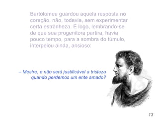13
– Mestre, e não será justificável a tristeza
quando perdemos um ente amado?
Bartolomeu guardou aquela resposta no
coração, não, todavia, sem experimentar
certa estranheza. E logo, lembrando-se
de que sua progenitora partira, havia
pouco tempo, para a sombra do túmulo,
interpelou ainda, ansioso:
 