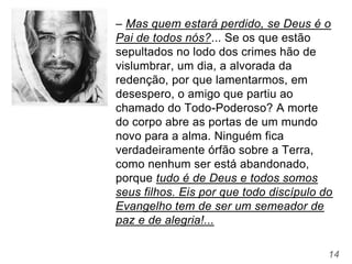 14
– Mas quem estará perdido, se Deus é o
Pai de todos nós?... Se os que estão
sepultados no lodo dos crimes hão de
vislumbrar, um dia, a alvorada da
redenção, por que lamentarmos, em
desespero, o amigo que partiu ao
chamado do Todo-Poderoso? A morte
do corpo abre as portas de um mundo
novo para a alma. Ninguém fica
verdadeiramente órfão sobre a Terra,
como nenhum ser está abandonado,
porque tudo é de Deus e todos somos
seus filhos. Eis por que todo discípulo do
Evangelho tem de ser um semeador de
paz e de alegria!...
 