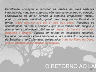 O RETORNO AO LAR18
Bartolomeu começou a recordar as razões de suas tristezas
intraduzíveis, mas, com surpresa, não mais as encontrou no coração.
Lembrava-se de haver perdido a afetuosa progenitora; refletiu,
porém, com mais amplitude, quanto aos desígnios da Providência
divina. Deus não lhe era pai e mãe nos céus? Recordou os
contratempos da vida e ponderou que seus irmãos pelo sangue o
aborreciam e caluniavam. Entretanto, Jesus não lhe era um irmão
generoso e sincero? Passou em revista os insucessos materiais.
Contudo, que eram as suas pescarias ou a avareza dos negociantes
de Betsaida e de Cafarnaum, comparados à luz do Reino de Deus,
que ele trabalhava por edificar no coração?
 
