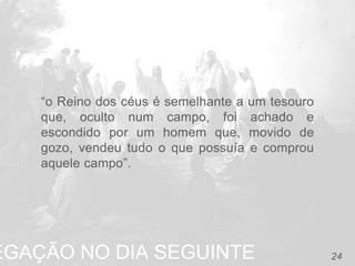 EGAÇÃO NO DIA SEGUINTE 24
“o Reino dos céus é semelhante a um tesouro
que, oculto num campo, foi achado e
escondido por um homem que, movido de
gozo, vendeu tudo o que possuía e comprou
aquele campo”.
 