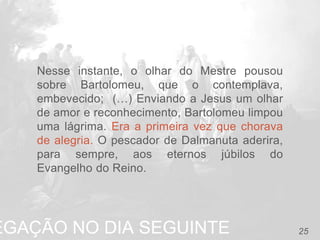 EGAÇÃO NO DIA SEGUINTE 25
Nesse instante, o olhar do Mestre pousou
sobre Bartolomeu, que o contemplava,
embevecido; (…) Enviando a Jesus um olhar
de amor e reconhecimento, Bartolomeu limpou
uma lágrima. Era a primeira vez que chorava
de alegria. O pescador de Dalmanuta aderira,
para sempre, aos eternos júbilos do
Evangelho do Reino.
 