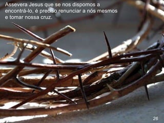 26
Assevera Jesus que se nos dispomos a
encontrá-lo, é preciso renunciar a nós mesmos
e tomar nossa cruz.
 