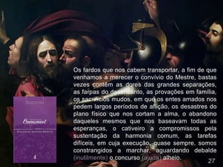 27
Os fardos que nos cabem transportar, a fim de que
venhamos a merecer o convívio do Mestre, bastas
vezes contêm as dores das grandes separações,
as farpas do desencanto, as provações em família,
os sacrifícios mudos, em que os entes amados nos
pedem largos períodos de aflição, os desastres do
plano físico que nos cortam a alma, o abandono
daqueles mesmos que nos baseavam todas as
esperanças, o cativeiro a compromissos pela
sustentação da harmonia comum, as tarefas
difíceis, em cuja execução, quase sempre, somos
constrangidos a marchar, aguardando debalde
(inutilmente) o concurso (ajuda) alheio.
 
