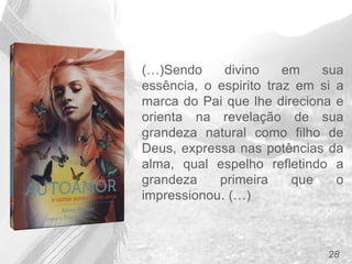 28
(…)Sendo divino em sua
essência, o espirito traz em si a
marca do Pai que lhe direciona e
orienta na revelação de sua
grandeza natural como filho de
Deus, expressa nas potências da
alma, qual espelho refletindo a
grandeza primeira que o
impressionou. (…)
 