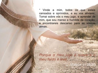 “ Vinde a mim, todos os que estais
cansados e oprimidos, e eu vos aliviarei.
Tomai sobre vós o meu jugo, e aprendei de
mim, que sou manso e humilde de coração;
e encontrareis descanso para as vossas
almas.
Porque o meu jugo é suave e o
meu fardo é leve.”
Mateus 11:28-30
29
 