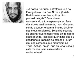 7
– A nossa Doutrina, entretanto, é a do
Evangelho ou da Boa Nova e já viste,
Bartolomeu, uma boa notícia não
produzir alegria? Fazes bem,
conservando a tua esperança em face
dos novos ensinamentos, mas não quero
senão acender o bom ânimo no espírito
dos meus discípulos. Se já tive ocasião
de ensinar que o meu Reino ainda não é
deste mundo, isso não quer dizer que eu
desdenhe o trabalho de estendê-lo, um
dia, aos corações que mourejam na
Terra. Achas, então, que eu teria vindo a
este mundo, sem essa certeza
confortadora?
 