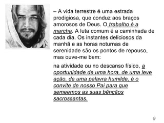 9
– A vida terrestre é uma estrada
prodigiosa, que conduz aos braços
amorosos de Deus. O trabalho é a
marcha. A luta comum é a caminhada de
cada dia. Os instantes deliciosos da
manhã e as horas noturnas de
serenidade são os pontos de repouso,
mas ouve-me bem:
na atividade ou no descanso físico, a
oportunidade de uma hora, de uma leve
ação, de uma palavra humilde, é o
convite de nosso Pai para que
semeemos as suas bênçãos
sacrossantas.
 