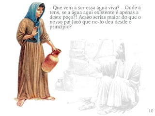 410
- Que vem a ser essa água viva? – Onde a
tens, se a água aqui existente é apenas a
deste poço?! Acaso serias maior do que o
nosso pai Jacó que no-lo deu desde o
princípio?
 
