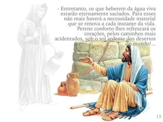 413
- Entretanto, os que beberem da água viva
estarão eternamente saciados. Para esses
não mais haverá a necessidade material
que se renova a cada instante da vida.
Perene conforto lhes refrescará os
corações, pelos caminhos mais
acidentados, sob o sol ardente dos desertos
do mundo!...
 