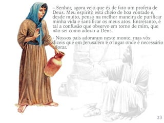 423
– Senhor, agora vejo que és de fato um profeta de
Deus. Meu espírito está cheio de boa vontade e,
desde muito, penso na melhor maneira de purificar
minha vida e santificar os meus atos. Entretanto, é
tal a confusão que observo em torno de mim, que
não sei como adorar a Deus.
- Nossos pais adoraram neste monte, mas vós
dizeis que em Jerusalém é o lugar onde é necessário
adorar.
 