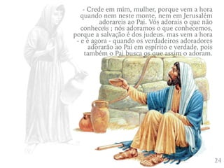 424
- Crede em mim, mulher, porque vem a hora
quando nem neste monte, nem em Jerusalém
adorareis ao Pai. Vós adorais o que não
conheceis ; nós adoramos o que conhecemos,
porque a salvação é dos judeus. mas vem a hora
- e é agora - quando os verdadeiros adoradores
adorarão ao Pai em espírito e verdade, pois
também o Pai busca os que assim o adoram.
 