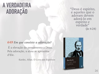 A VERDADEIRA
ADORAÇÃO
26
“Deus é espirito,
e aqueles que o
adoram devem
adorá-lo em
espírito e
verdade”
(Jo 4:24)
649 Em que consiste a adoração?
É a elevação do pensamento a Deus.
Pela adoração, a alma se aproxima
d’Ele.
Kardec, Allan. O Livro dos Espíritos
 
