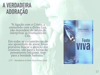 A VERDADEIRA
ADORAÇÃO
27
“A ligação com o Cristo, a
comunhão com a divina Luz,
não dependem do modo de
interpretar as revelações do
Céu.
Em todas as circunstâncias do
seu apostolado de amor, Jesus
procurou buscar a atenção das
criaturas, não para a forma do
pensamento religioso, mas
para a bondade humana.”
(137 - Atendamos ao bem. Livro Fonte Viva)
 