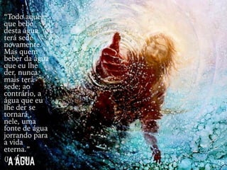A ÁGUA 28
“Todo aquele
que bebe
desta água
terá sede
novamente.
Mas quem
beber da água
que eu lhe
der, nunca
mais terá
sede; ao
contrário, a
água que eu
lhe der se
tornará ,
nele, uma
fonte de água
jorrando para
a vida
eterna.”
(Jo 4:13)
 
