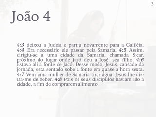 13
João 4
4:3 deixou a Judeia e partiu novamente para a Galiléia.
4:4 Era necessário ele passar pela Samaria. 4:5 Assim,
dirigiu-se a uma cidade da Samaria, chamada Sicar,
próximo do lugar onde Jacó deu a José, seu filho. 4:6
Estava ali a fonte de Jacó. Desse modo, Jesus, cansado da
jornada, esta sentado sobe a fonte era quase a hora sexta.
4:7 Vem uma mulher de Samaria tirar água. Jesus lhe diz:
Dá-me de beber. 4:8 Pois os seus discípulos haviam ido à
cidade, a fim de comprarem alimento.
 