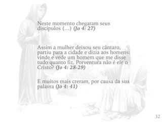 432
Assim a mulher deixou seu cântaro,
partiu para a cidade e dizia aos homens:
vinde e vede um homem que me disse
tudo quanto fiz. Porventura não é ele o
Cristo? (Jo 4: 28-29)
Neste momento chegaram seus
discípulos (…) (Jo 4: 27)
E muitos mais creram, por causa da sua
palavra (Jo 4: 41)
 