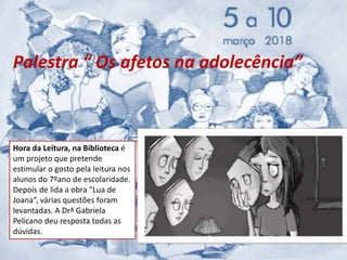 Palestra “ Os afetos na adolecência”
Hora da Leitura, na Biblioteca é
um projeto que pretende
estimular o gosto pela leitura nos
alunos do 7ºano de escolaridade.
Depois de lida a obra “Lua de
Joana”, várias questões foram
levantadas. A Drª Gabriela
Pelicano deu resposta todas as
dúvidas.
 