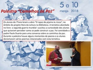 Os alunos do 7ºano leram a obra “O rapaz do pijama às riscas”, no
âmbito do projeto Hora da Leitura na Biblioteca. A temática abordada
no livro- a segunda guerra mundial- suscitou a curiosidade dos alunos
que quiseram perceber como se pode construir a paz. Foi convidado o
padre Paulo Duarte para uma conversa sobre os caminhos da paz.
Durante a palestra houve alguns momentos de poesia e os alunos
declamaram vários poemas relacionados com esta temática.
Palestra “Caminhos de Paz”
 