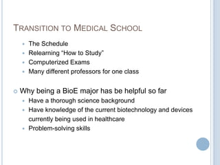 TRANSITION TO MEDICAL SCHOOL
     The Schedule
     Relearning “How to Study”
     Computerized Exams
     Many different professors for one class


   Why being a BioE major has be helpful so far
     Have a thorough science background
     Have knowledge of the current biotechnology and devices
      currently being used in healthcare
     Problem-solving skills
 