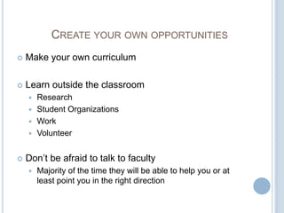 CREATE YOUR OWN OPPORTUNITIES
   Make your own curriculum

   Learn outside the classroom
     Research
     Student Organizations
     Work
     Volunteer


   Don’t be afraid to talk to faculty
       Majority of the time they will be able to help you or at
        least point you in the right direction
 
