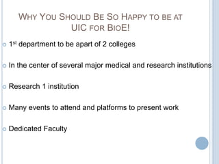 WHY YOU SHOULD BE SO HAPPY TO BE AT
                 UIC FOR BIOE!
   1st department to be apart of 2 colleges

   In the center of several major medical and research institutions

   Research 1 institution

   Many events to attend and platforms to present work

   Dedicated Faculty
 