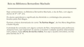 Reis na Biblioteca Bernardino Machado
Hoje comemorámos, na Biblioteca Bernardino Machado, o dia de Reis, com alguns
alunos de 5º e 6º ano.
Os alunos aprenderam o significado da efeméride e a simbologia dos presentes
levados pelos Reis Magos.
Ouviram a leitura dramatizada do conto "As Rainhas Magas", de Ana Maria Magalhães
e Isabel Alçada.
A atividade foi concluída com alguns cantares de Reis, interpretados pela professora
Joaquina Faria, que inspiraram os alunos a escrever e adaptar quadras relacionadas
com a época, numa oficina de escrita criativa, fica aqui a quadra vencedora, escrita
pela Daniela do 5º H:
 