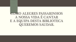 COMO ALEGRES PASSARINHOS
A NOSSA VIDA É CANTAR
E A EQUIPA DESTA BIBLIOTECA
QUEREMOS SAUDAR.
 