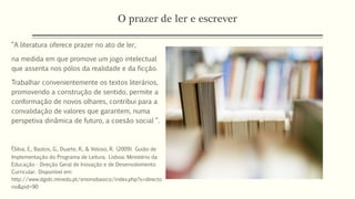 O prazer de ler e escrever
“A literatura oferece prazer no ato de ler,
na medida em que promove um jogo intelectual
que assenta nos pólos da realidade e da ficção.
Trabalhar convenientemente os textos literários,
promovendo a construção de sentido, permite a
conformação de novos olhares, contribui para a
convalidação de valores que garantem, numa
perspetiva dinâmica de futuro, a coesão social “.
(Silva, E., Bastos, G., Duarte, R., & Veloso, R. (2009). Guião de
Implementação do Programa de Leitura. Lisboa: Ministério da
Educação - Direção Geral de Inovação e de Desenvolvimento
Curricular. Disponível em:
http://www.dgidc.minedu.pt/ensinobasico/index.php?s=directo
rio&pid=90
 
