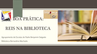BOA PRÁTICA:
REIS NA BIBLIOTECA
Agrupamento de Escolas de Padre Benjamim Salgado
Biblioteca Bernardino Machado
 
