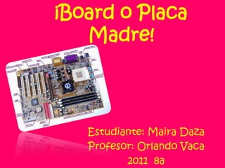 ¡Board o Placa
   Madre!




   Estudiante: Maira Daza
   Profesor: Orlando Vaca
          2011 8a
 