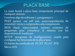 La main board o placa base componente principal de
cualquier sistema.
Contiene algo de software ( 3 programas ):
POST (power –on self test, autocomprobación de
conexión) inicia y comprueba cada componente.
BIOS (basic input/output system) conjunto de
programas para comunicar al sistema con los
dispositivos de hardware.
SETUP (programa de configuración), usado para
configurar las funciones de la placa base.
El diseño ha cambiado de PC/XT PC/AT ATX
Micro ATX.

 
