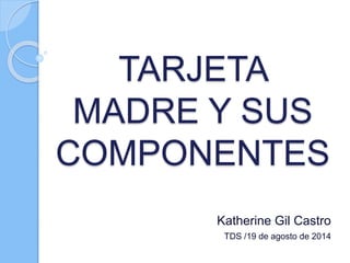 TARJETA
MADRE Y SUS
COMPONENTES
Katherine Gil Castro
TDS /19 de agosto de 2014
 