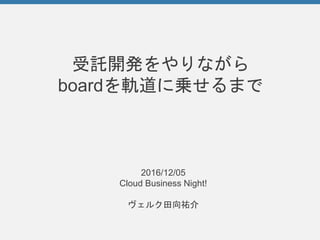 受託開発をやりながら
boardを軌道に乗せるまで
2016/12/05
Cloud Business Night!
ヴェルク田向祐介
 