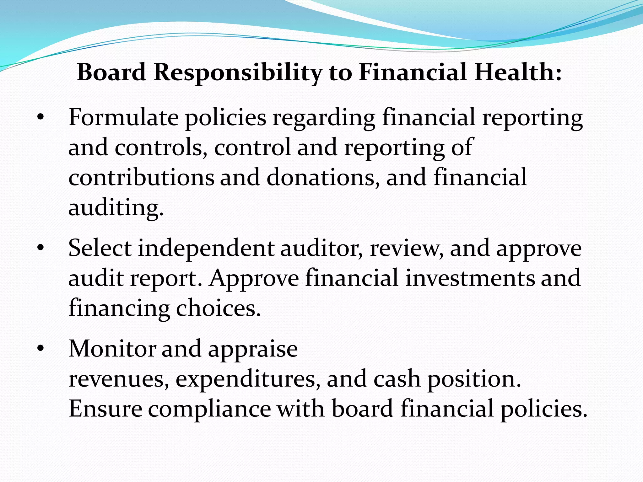 Board Responsibility to Financial Health:
• Formulate policies regarding financial reporting
and controls, control and reporting of
contributions and donations, and financial
auditing.
• Select independent auditor, review, and approve
audit report. Approve financial investments and
financing choices.
• Monitor and appraise
revenues, expenditures, and cash position.
Ensure compliance with board financial policies.
 